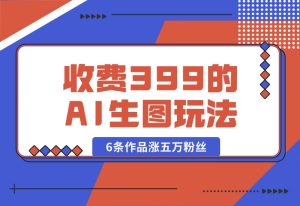 【2024.9.30】收费399的AI生图玩法，6条作品涨五万粉丝-网创之家
